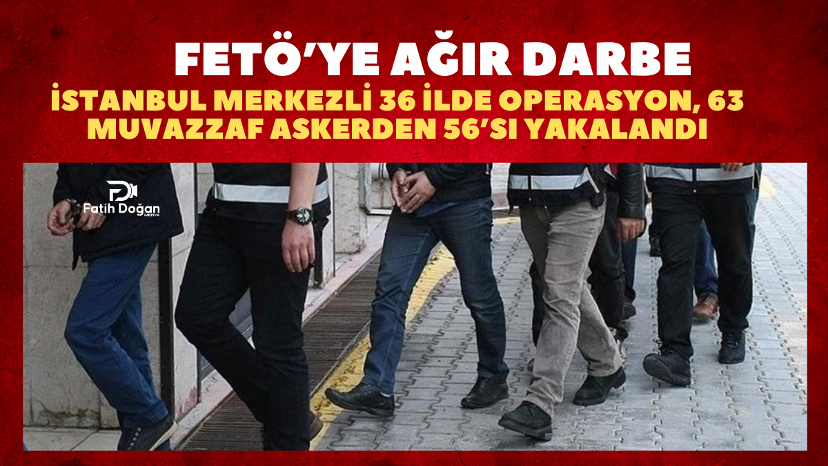FETÖ’ye Ağır Darbe: İstanbul Merkezli 36 İlde Operasyon, 63 Muvazzaf Askerden 56’sı Yakalandı